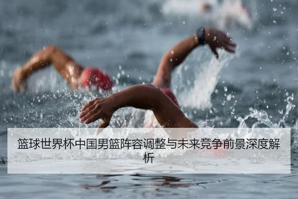 篮球世界杯中国男篮阵容调整与未来竞争前景深度解析